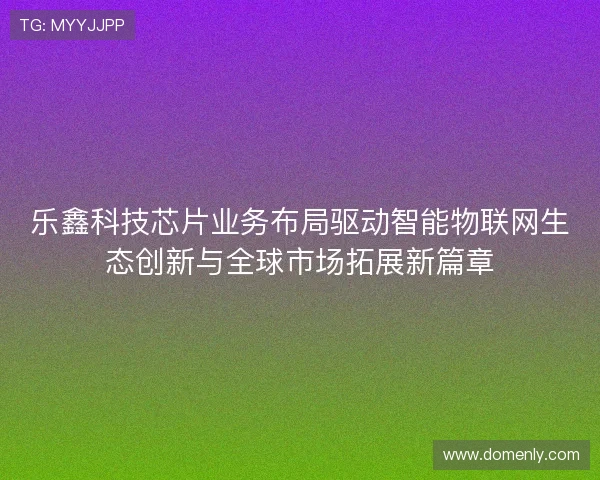 乐鑫科技芯片业务布局驱动智能物联网生态创新与全球市场拓展新篇章
